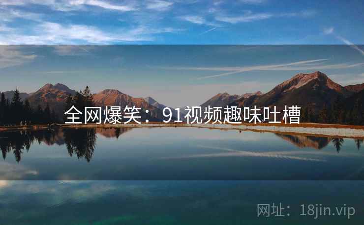 全网爆笑：91视频趣味吐槽