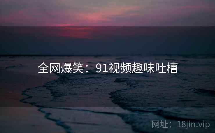 全网爆笑：91视频趣味吐槽