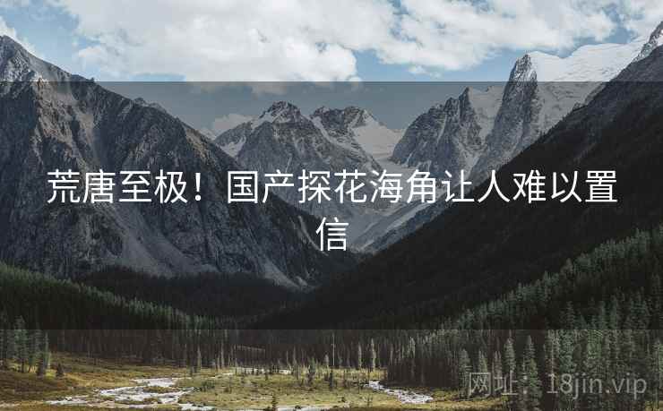 荒唐至极！国产探花海角让人难以置信