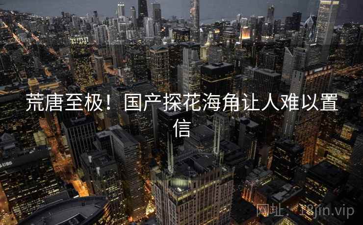 荒唐至极！国产探花海角让人难以置信