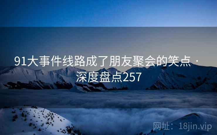 91大事件线路成了朋友聚会的笑点 · 深度盘点257