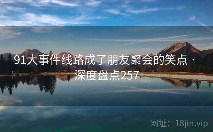91大事件线路成了朋友聚会的笑点 · 深度盘点257