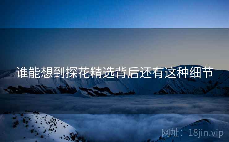 谁能想到探花精选背后还有这种细节 谁能想到探花精选背后还有这种细节