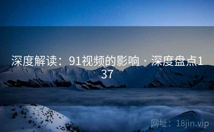 深度解读：91视频的影响 · 深度盘点137