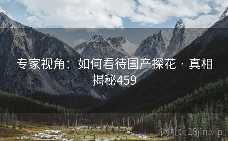 专家视角:如何看待国产探花 · 真相揭秘459 专家视角:如何看待国产探花 · 真相揭秘459